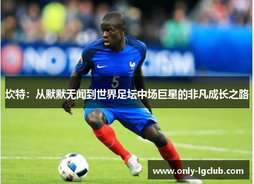 坎特:从默默无闻到世界足坛中场巨星的非凡成长之路 坎特:从默默无闻到世界足坛中场巨星的非凡成长之路