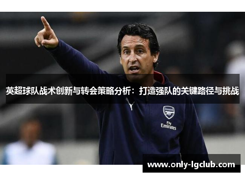 英超球队战术创新与转会策略分析:打造强队的关键路径与挑战 英超球队战术创新与转会策略分析:打造强队的关键路径与挑战