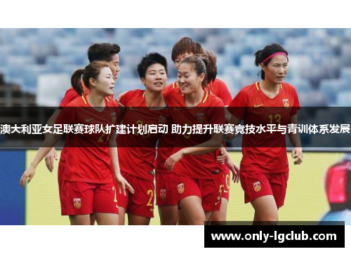 澳大利亚女足联赛球队扩建计划启动 助力提升联赛竞技水平与青训体系发展 澳大利亚女足联赛球队扩建计划启动 助力提升联赛竞技水平与青训体系发展