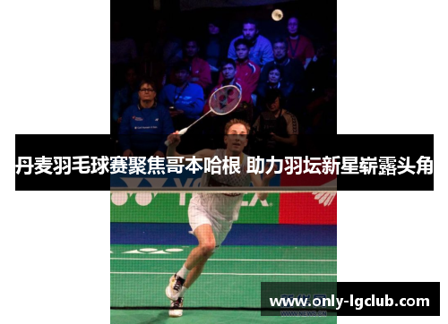 丹麦羽毛球赛聚焦哥本哈根 助力羽坛新星崭露头角 丹麦羽毛球赛聚焦哥本哈根 助力羽坛新星崭露头角