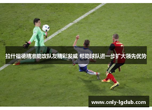 拉什福德精准助攻队友精彩发威 帮助球队进一步扩大领先优势 拉什福德精准助攻队友精彩发威 帮助球队进一步扩大领先优势