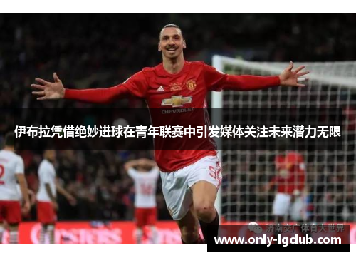伊布拉凭借绝妙进球在青年联赛中引发媒体关注未来潜力无限 伊布拉凭借绝妙进球在青年联赛中引发媒体关注未来潜力无限