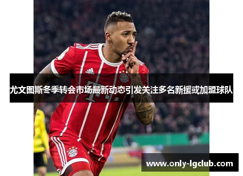 尤文图斯冬季转会市场最新动态引发关注多名新援或加盟球队