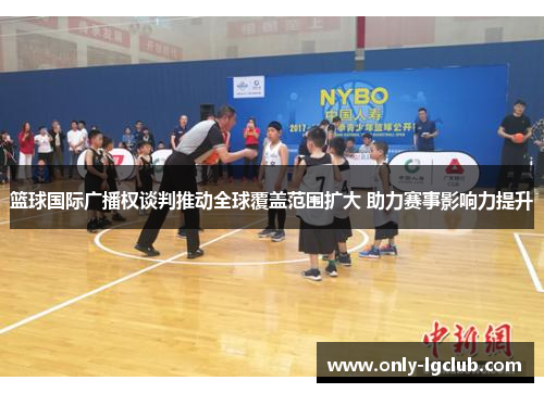 篮球国际广播权谈判推动全球覆盖范围扩大 助力赛事影响力提升 篮球国际广播权谈判推动全球覆盖范围扩大 助力赛事影响力提升