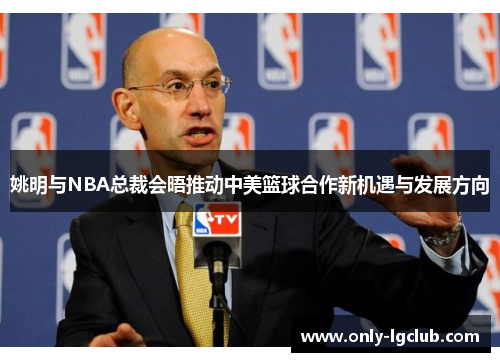 姚明与NBA总裁会晤推动中美篮球合作新机遇与发展方向 姚明与NBA总裁会晤推动中美篮球合作新机遇与发展方向