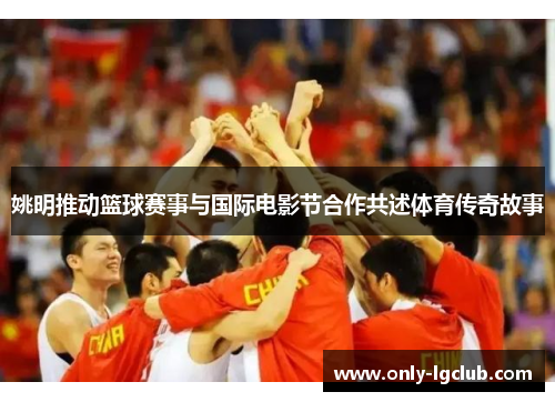 姚明推动篮球赛事与国际电影节合作共述体育传奇故事 姚明推动篮球赛事与国际电影节合作共述体育传奇故事