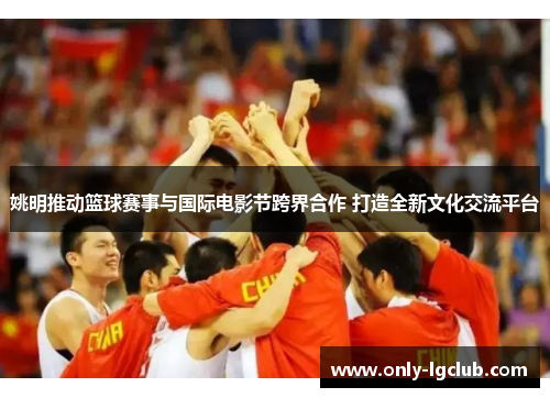 姚明推动篮球赛事与国际电影节跨界合作 打造全新文化交流平台 姚明推动篮球赛事与国际电影节跨界合作 打造全新文化交流平台