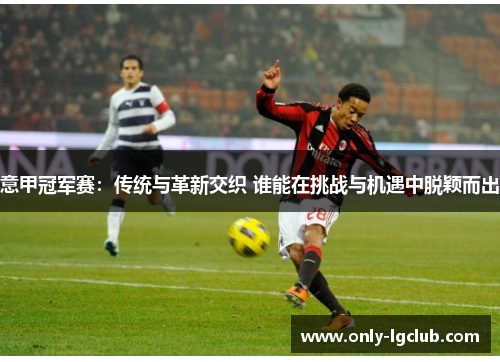 意甲冠军赛:传统与革新交织 谁能在挑战与机遇中脱颖而出 意甲冠军赛:传统与革新交织 谁能在挑战与机遇中脱颖而出