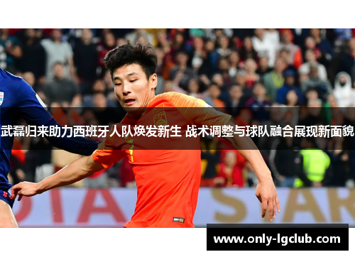 武磊归来助力西班牙人队焕发新生 战术调整与球队融合展现新面貌 武磊归来助力西班牙人队焕发新生 战术调整与球队融合展现新面貌