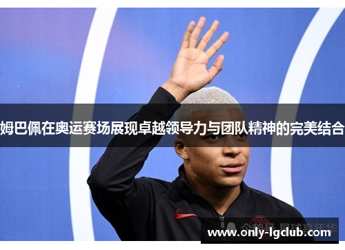 姆巴佩在奥运赛场展现卓越领导力与团队精神的完美结合 姆巴佩在奥运赛场展现卓越领导力与团队精神的完美结合