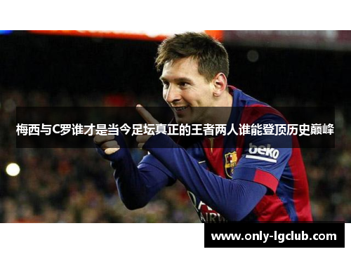 梅西与C罗谁才是当今足坛真正的王者两人谁能登顶历史巅峰