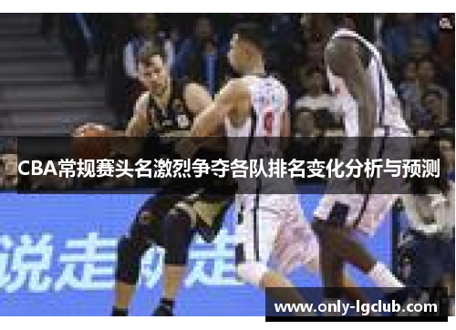 CBA常规赛头名激烈争夺各队排名变化分析与预测 CBA常规赛头名激烈争夺各队排名变化分析与预测