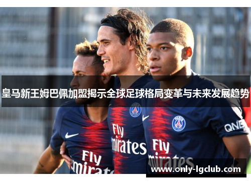 皇马新王姆巴佩加盟揭示全球足球格局变革与未来发展趋势 皇马新王姆巴佩加盟揭示全球足球格局变革与未来发展趋势
