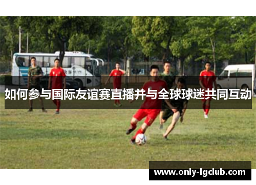 如何参与国际友谊赛直播并与全球球迷共同互动
