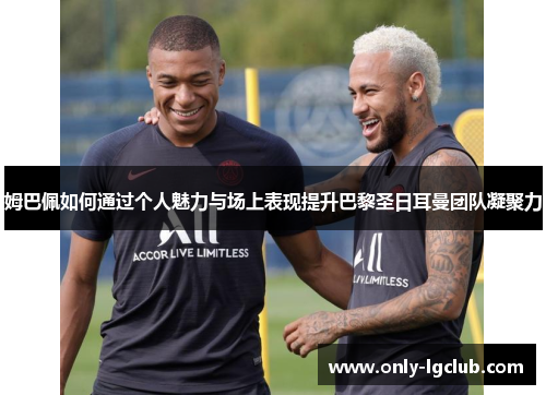 姆巴佩如何通过个人魅力与场上表现提升巴黎圣日耳曼团队凝聚力 姆巴佩如何通过个人魅力与场上表现提升巴黎圣日耳曼团队凝聚力