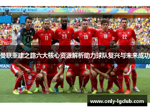 曼联重建之路六大核心资源解析助力球队复兴与未来成功