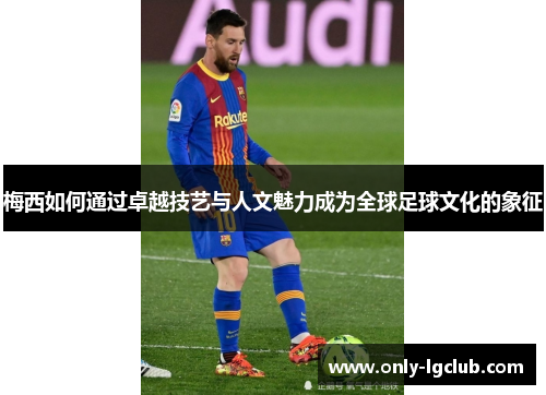 梅西如何通过卓越技艺与人文魅力成为全球足球文化的象征 梅西如何通过卓越技艺与人文魅力成为全球足球文化的象征