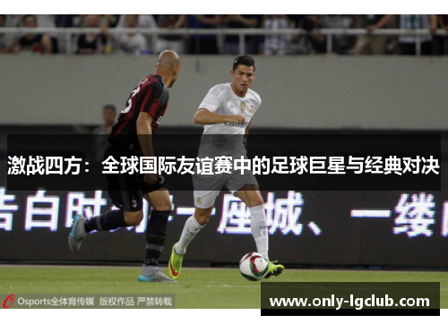 激战四方：全球国际友谊赛中的足球巨星与经典对决