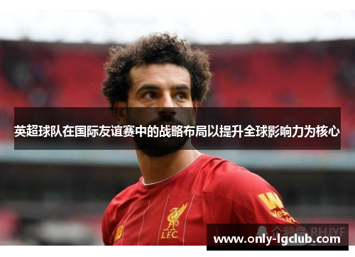 英超球队在国际友谊赛中的战略布局以提升全球影响力为核心 英超球队在国际友谊赛中的战略布局以提升全球影响力为核心