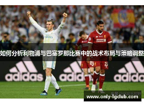如何分析利物浦与巴塞罗那比赛中的战术布局与策略调整 如何分析利物浦与巴塞罗那比赛中的战术布局与策略调整