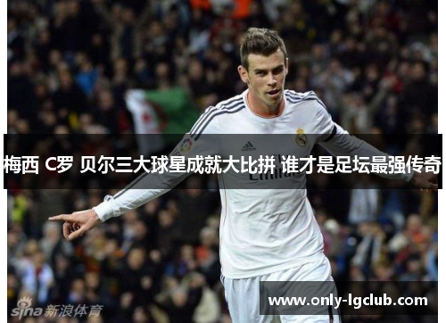 梅西 C罗 贝尔三大球星成就大比拼 谁才是足坛最强传奇 梅西 C罗 贝尔三大球星成就大比拼 谁才是足坛最强传奇