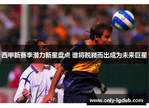 西甲新赛季潜力新星盘点 谁将脱颖而出成为未来巨星 西甲新赛季潜力新星盘点 谁将脱颖而出成为未来巨星