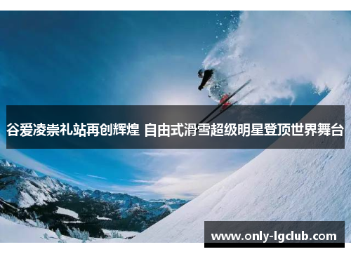 谷爱凌崇礼站再创辉煌 自由式滑雪超级明星登顶世界舞台