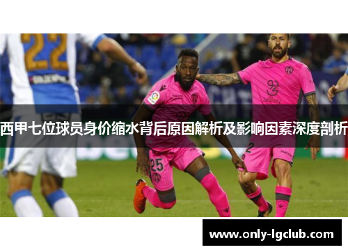 西甲七位球员身价缩水背后原因解析及影响因素深度剖析 西甲七位球员身价缩水背后原因解析及影响因素深度剖析