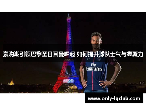 豪购潮引领巴黎圣日耳曼崛起 如何提升球队士气与凝聚力 豪购潮引领巴黎圣日耳曼崛起 如何提升球队士气与凝聚力