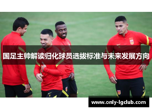 国足主帅解读归化球员选拔标准与未来发展方向 国足主帅解读归化球员选拔标准与未来发展方向