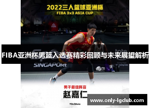 FIBA亚洲杯男篮入选赛精彩回顾与未来展望解析 FIBA亚洲杯男篮入选赛精彩回顾与未来展望解析