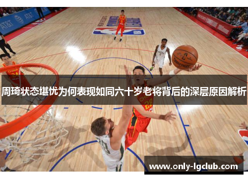 周琦状态堪忧为何表现如同六十岁老将背后的深层原因解析 周琦状态堪忧为何表现如同六十岁老将背后的深层原因解析