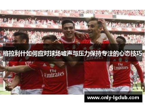 格拉利什如何应对球场嘘声与压力保持专注的心态技巧 格拉利什如何应对球场嘘声与压力保持专注的心态技巧