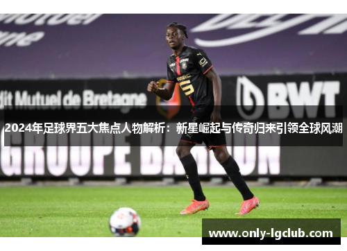 2024年足球界五大焦点人物解析:新星崛起与传奇归来引领全球风潮 2024年足球界五大焦点人物解析:新星崛起与传奇归来引领全球风潮