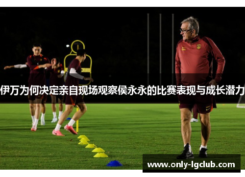 伊万为何决定亲自现场观察侯永永的比赛表现与成长潜力 伊万为何决定亲自现场观察侯永永的比赛表现与成长潜力