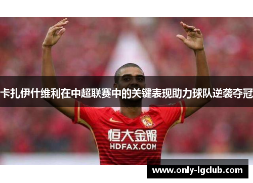 卡扎伊什维利在中超联赛中的关键表现助力球队逆袭夺冠 卡扎伊什维利在中超联赛中的关键表现助力球队逆袭夺冠