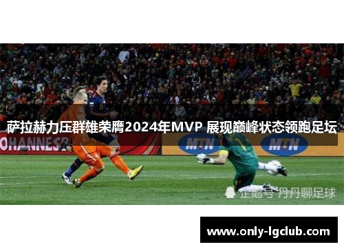萨拉赫力压群雄荣膺2024年MVP 展现巅峰状态领跑足坛 萨拉赫力压群雄荣膺2024年MVP 展现巅峰状态领跑足坛