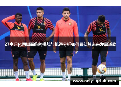 27岁归化国脚面临的挑战与机遇分析如何看待其未来发展道路 27岁归化国脚面临的挑战与机遇分析如何看待其未来发展道路