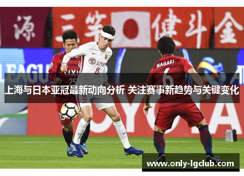 上海与日本亚冠最新动向分析 关注赛事新趋势与关键变化 上海与日本亚冠最新动向分析 关注赛事新趋势与关键变化