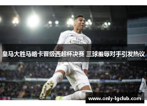 皇马大胜马略卡晋级西超杯决赛 三球羞辱对手引发热议 皇马大胜马略卡晋级西超杯决赛 三球羞辱对手引发热议