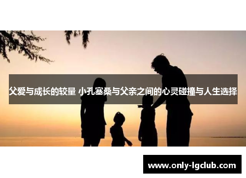 父爱与成长的较量 小孔塞桑与父亲之间的心灵碰撞与人生选择 父爱与成长的较量 小孔塞桑与父亲之间的心灵碰撞与人生选择