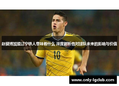 赵健博加盟辽宁铁人意味着什么 深度剖析他对球队未来的影响与价值 赵健博加盟辽宁铁人意味着什么 深度剖析他对球队未来的影响与价值