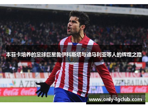 本菲卡培养的足球巨星鲁伊科斯塔与迪马利亚等人的辉煌之路 本菲卡培养的足球巨星鲁伊科斯塔与迪马利亚等人的辉煌之路