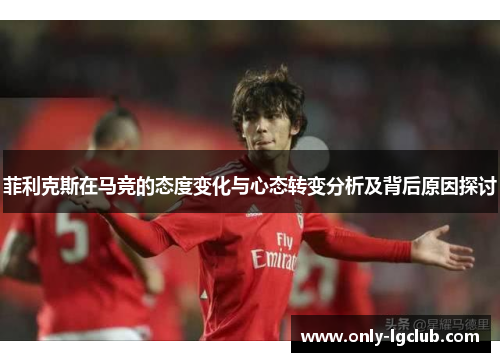 菲利克斯在马竞的态度变化与心态转变分析及背后原因探讨 菲利克斯在马竞的态度变化与心态转变分析及背后原因探讨