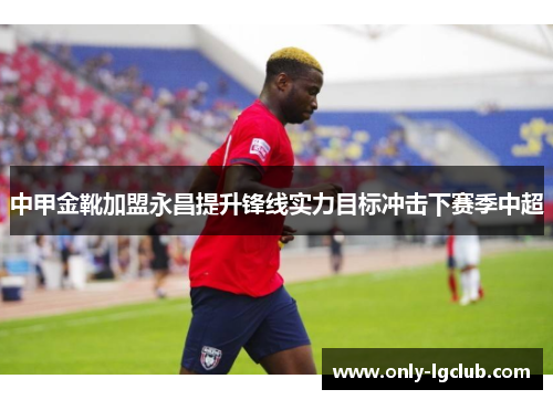 中甲金靴加盟永昌提升锋线实力目标冲击下赛季中超 中甲金靴加盟永昌提升锋线实力目标冲击下赛季中超