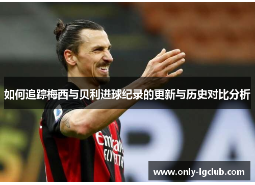 如何追踪梅西与贝利进球纪录的更新与历史对比分析 如何追踪梅西与贝利进球纪录的更新与历史对比分析