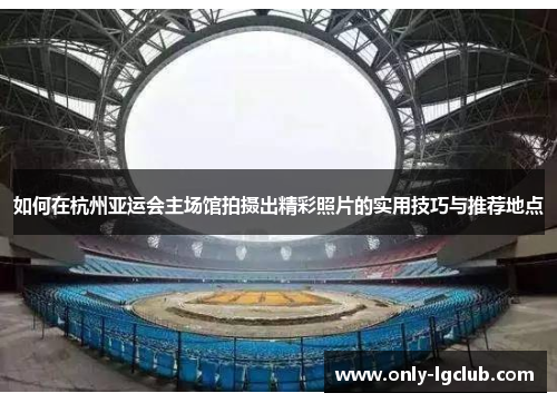 如何在杭州亚运会主场馆拍摄出精彩照片的实用技巧与推荐地点