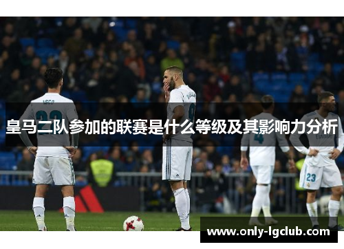 皇马二队参加的联赛是什么等级及其影响力分析 皇马二队参加的联赛是什么等级及其影响力分析