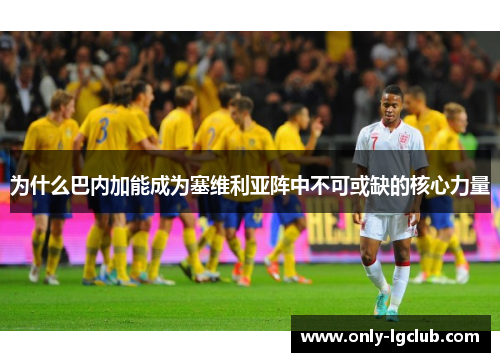 为什么巴内加能成为塞维利亚阵中不可或缺的核心力量 为什么巴内加能成为塞维利亚阵中不可或缺的核心力量
