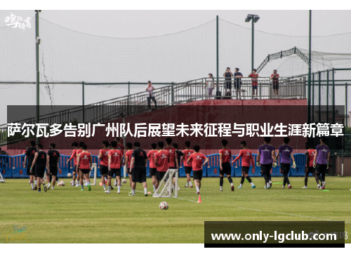 萨尔瓦多告别广州队后展望未来征程与职业生涯新篇章